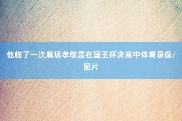 他临了一次膺惩孝敬是在国王杯决赛中体育录像/图片