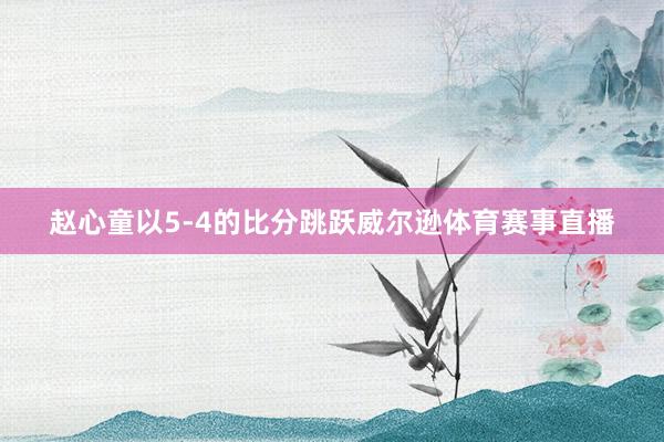 赵心童以5-4的比分跳跃威尔逊体育赛事直播