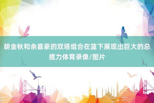 胡金秋和余嘉豪的双塔组合在篮下展现出巨大的总揽力体育录像/图片