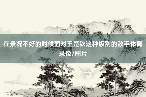 在景况不好的时候面对王楚钦这种级别的敌手体育录像/图片