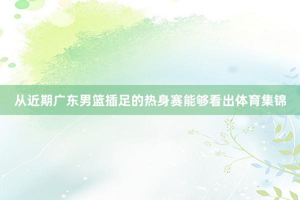 从近期广东男篮插足的热身赛能够看出体育集锦