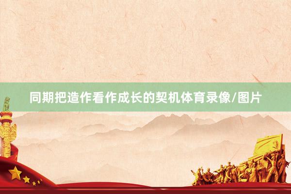同期把造作看作成长的契机体育录像/图片