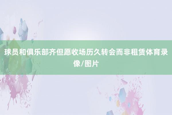 球员和俱乐部齐但愿收场历久转会而非租赁体育录像/图片