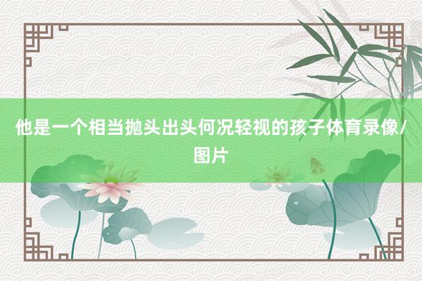 他是一个相当抛头出头何况轻视的孩子体育录像/图片