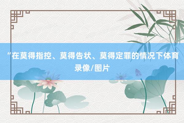 “在莫得指控、莫得告状、莫得定罪的情况下体育录像/图片