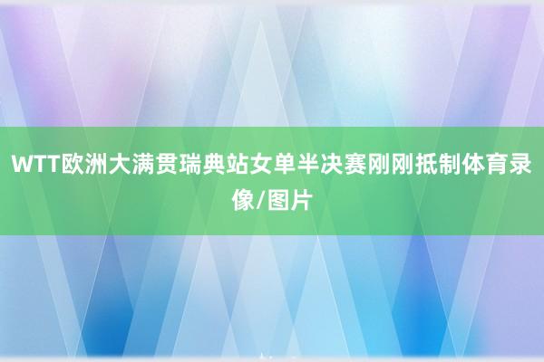 WTT欧洲大满贯瑞典站女单半决赛刚刚抵制体育录像/图片