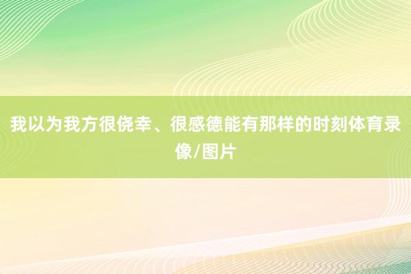 我以为我方很侥幸、很感德能有那样的时刻体育录像/图片
