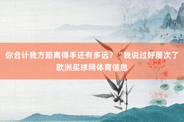 你合计我方距离得手还有多远？“我说过好屡次了欧洲买球网体育信息