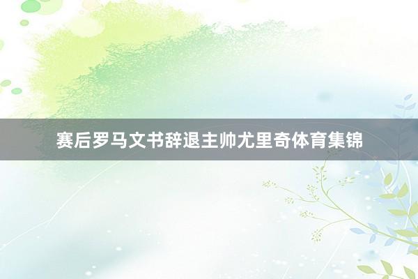 赛后罗马文书辞退主帅尤里奇体育集锦