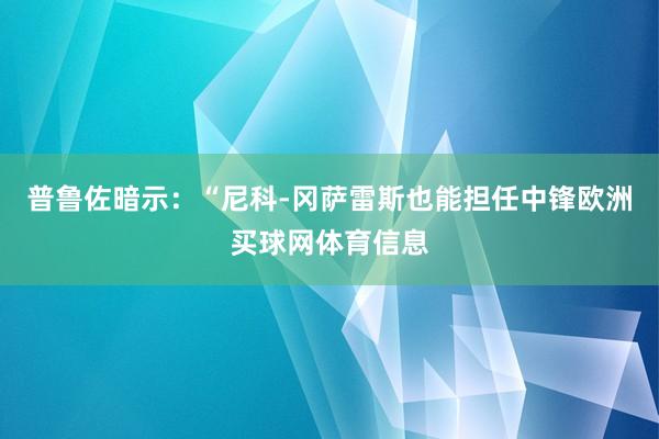 普鲁佐暗示：“尼科-冈萨雷斯也能担任中锋欧洲买球网体育信息