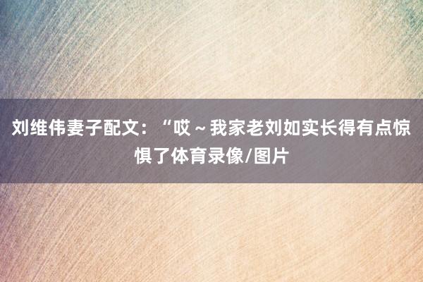 刘维伟妻子配文：“哎～我家老刘如实长得有点惊惧了体育录像/图片