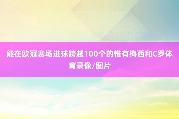 能在欧冠赛场进球跨越100个的惟有梅西和C罗体育录像/图片
