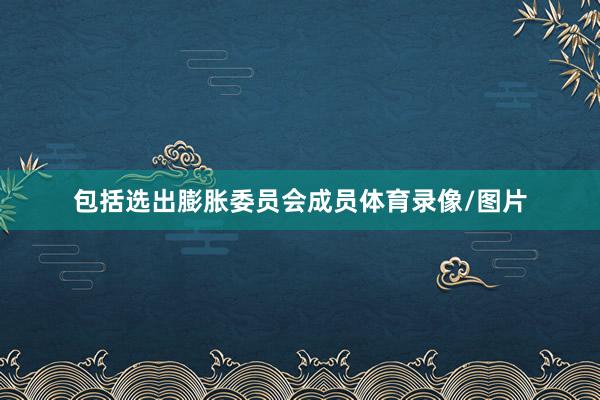 包括选出膨胀委员会成员体育录像/图片