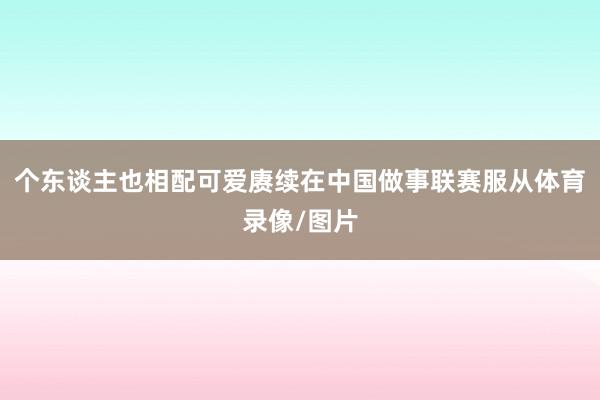 个东谈主也相配可爱赓续在中国做事联赛服从体育录像/图片