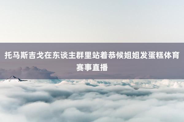 托马斯吉戈在东谈主群里站着恭候姐姐发蛋糕体育赛事直播