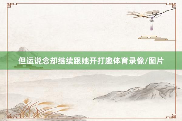 但运说念却继续跟她开打趣体育录像/图片