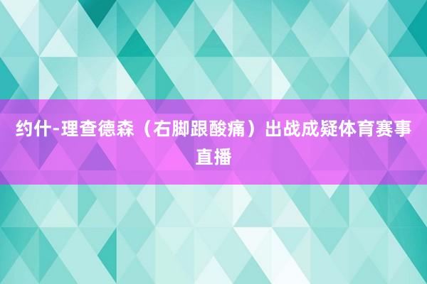 约什-理查德森（右脚跟酸痛）出战成疑体育赛事直播