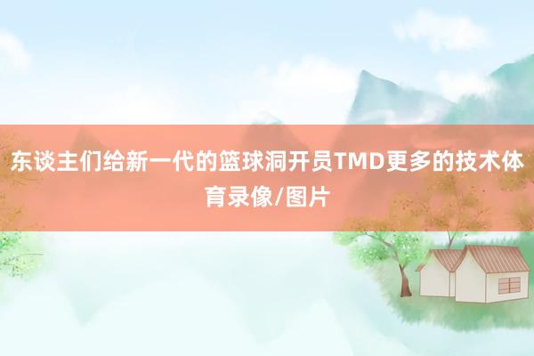 东谈主们给新一代的篮球洞开员TMD更多的技术体育录像/图片