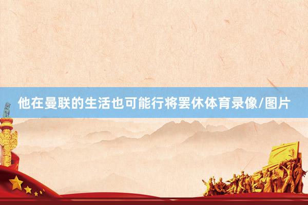 他在曼联的生活也可能行将罢休体育录像/图片