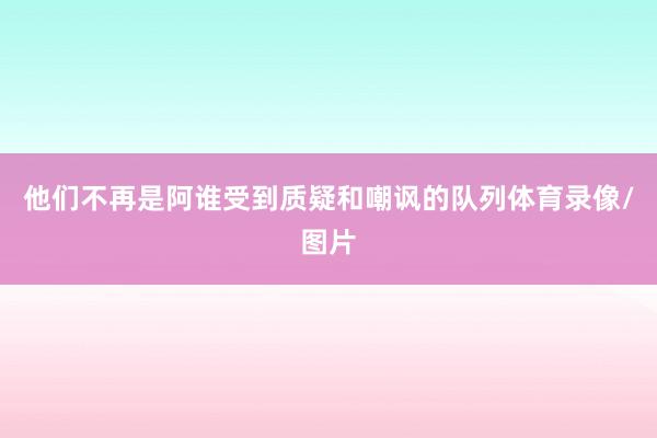 他们不再是阿谁受到质疑和嘲讽的队列体育录像/图片