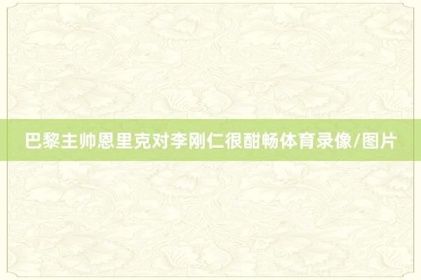 巴黎主帅恩里克对李刚仁很酣畅体育录像/图片
