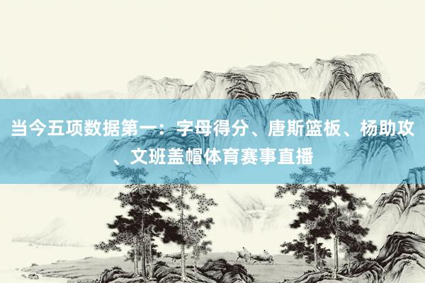 当今五项数据第一：字母得分、唐斯篮板、杨助攻、文班盖帽体育赛事直播