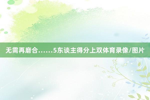 无需再磨合……5东谈主得分上双体育录像/图片