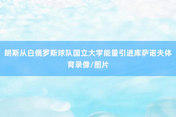 朗斯从白俄罗斯球队国立大学能量引进库萨诺夫体育录像/图片