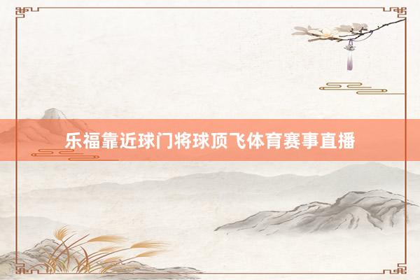 乐福靠近球门将球顶飞体育赛事直播