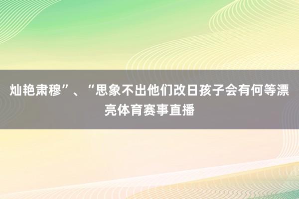 灿艳肃穆”、“思象不出他们改日孩子会有何等漂亮体育赛事直播