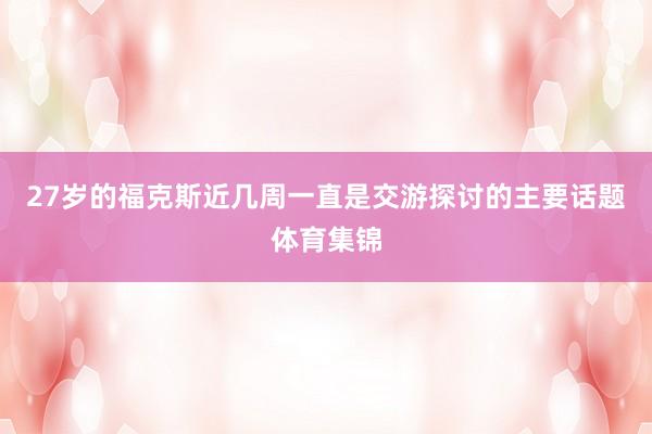 27岁的福克斯近几周一直是交游探讨的主要话题体育集锦