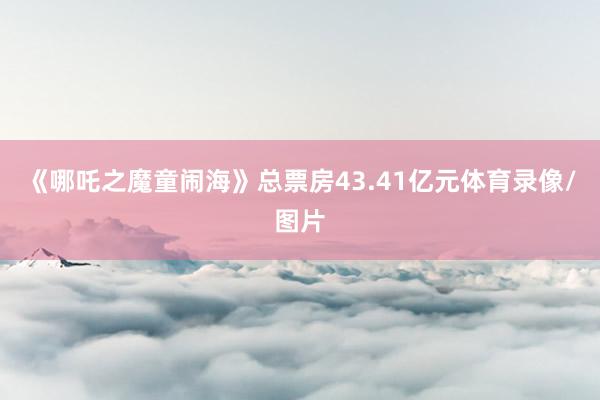 《哪吒之魔童闹海》总票房43.41亿元体育录像/图片