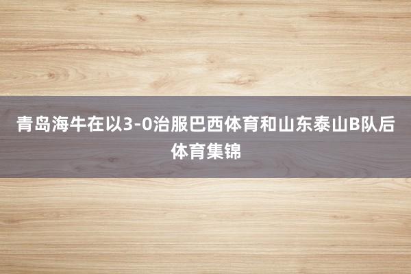 青岛海牛在以3-0治服巴西体育和山东泰山B队后体育集锦