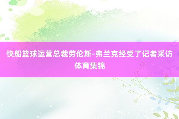 快船篮球运营总裁劳伦斯-弗兰克经受了记者采访体育集锦