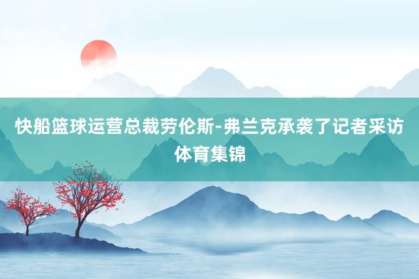 快船篮球运营总裁劳伦斯-弗兰克承袭了记者采访体育集锦