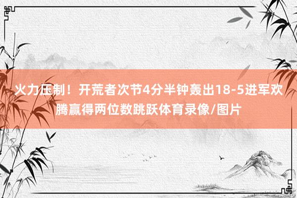 火力压制！开荒者次节4分半钟轰出18-5进军欢腾赢得两位数跳跃体育录像/图片