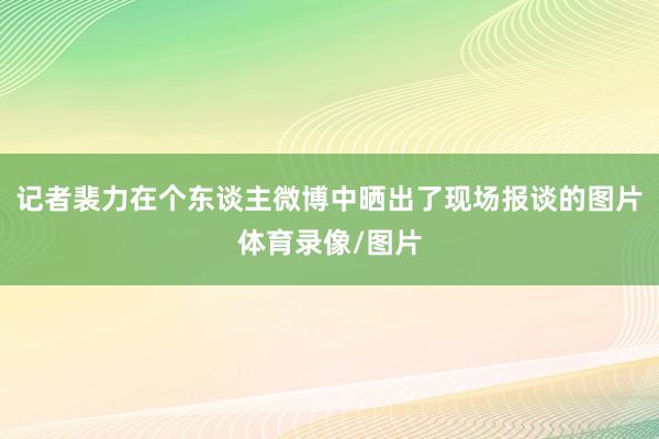 记者裴力在个东谈主微博中晒出了现场报谈的图片体育录像/图片