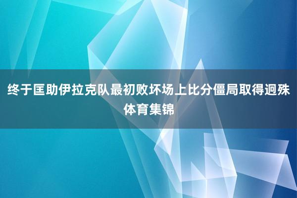 终于匡助伊拉克队最初败坏场上比分僵局取得迥殊体育集锦